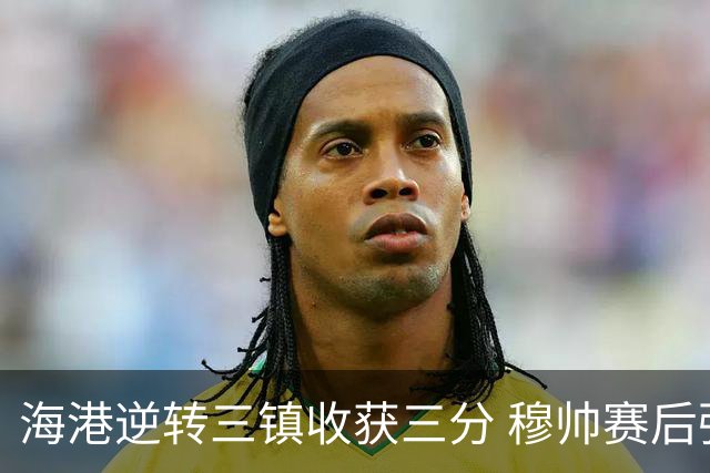 海港逆转三镇收获三分 穆帅赛后强调分数至关重要